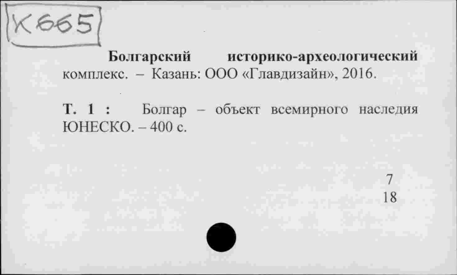 ﻿Кв^5)
Болгарский историко-археологический комплекс. - Казань: ООО «Главдизайн», 2016.
T. 1 :	Болгар - объект всемирного наследия
ЮНЕСКО. - 400 с.
7
18